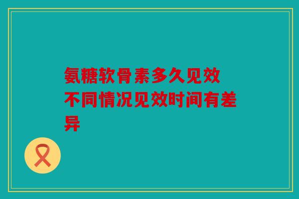 氨糖软骨素多久见效 不同情况见效时间有差异 氨糖软骨素多久见效 不同情况见效时间有差异