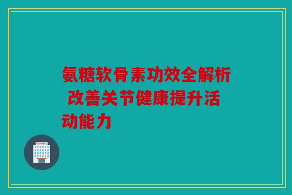 氨糖软骨素功效全解析 改善关节健康提升活动能力 氨糖软骨素功效全解析 改善关节健康提升活动能力