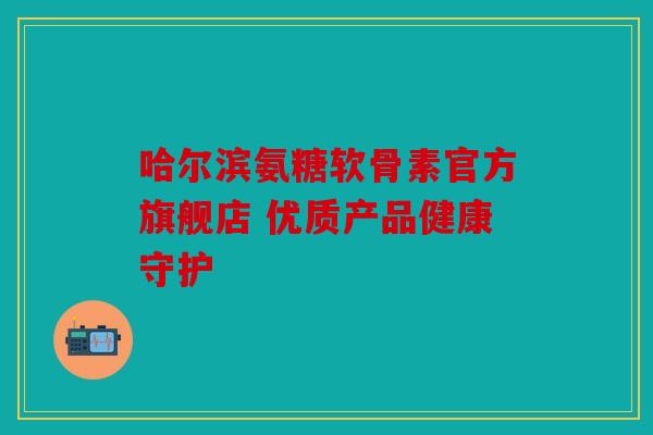 哈尔滨氨糖软骨素官方旗舰店 优质产品健康守护