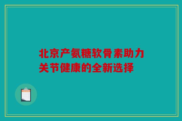 北京产氨糖软骨素助力关节健康的全新选择 北京产氨糖软骨素助力关节健康的全新选择