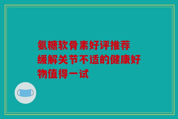 氨糖软骨素好评推荐 缓解关节不适的健康好物值得一试 氨糖软骨素好评推荐 缓解关节不适的健康好物值得一试