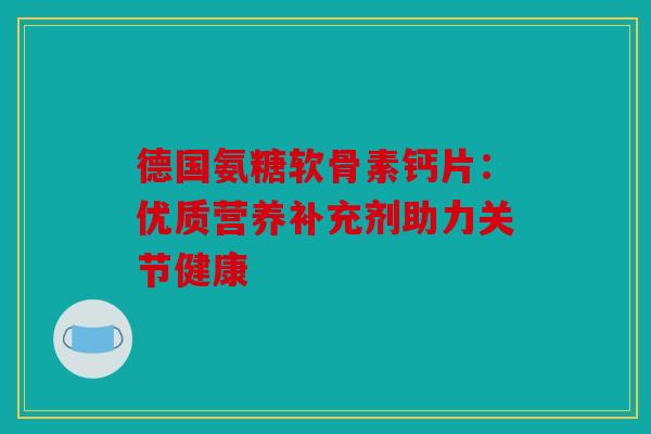 德国氨糖软骨素钙片:优质营养补充剂助力关节健康 德国氨糖软骨素钙片:优质营养补充剂助力关节健康