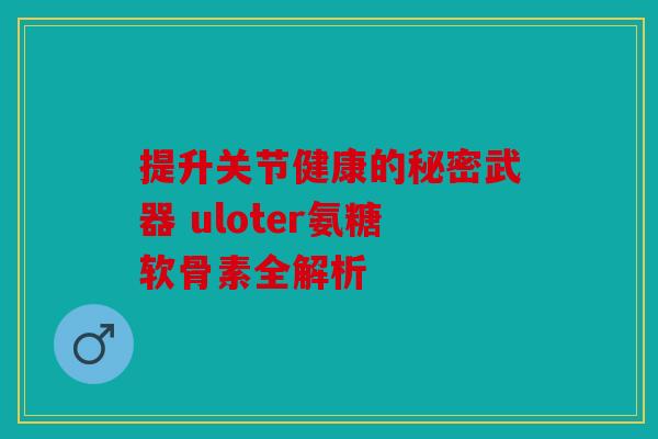 提升关节健康的秘密武器 uloter氨糖软骨素全解析 提升关节健康的秘密武器 uloter氨糖软骨素全解析