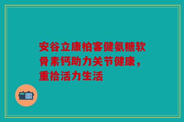 安谷立康柏客健氨糖软骨素钙助力关节健康,重拾活力生活 安谷立康柏客健氨糖软骨素钙助力关节健康,重拾活力生活