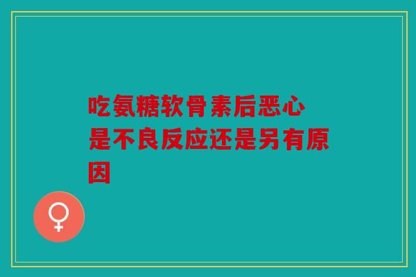 吃氨糖软骨素后恶心 是不良反应还是另有原因 吃氨糖软骨素后恶心 是不良反应还是另有原因