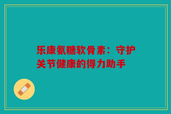 乐康氨糖软骨素:守护关节健康的得力助手 乐康氨糖软骨素:守护关节健康的得力助手