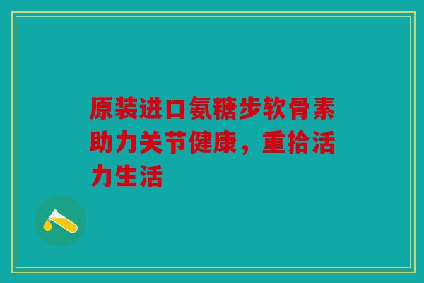 原装进口氨糖步软骨素助力关节健康,重拾活力生活 原装进口氨糖步软骨素助力关节健康,重拾活力生活