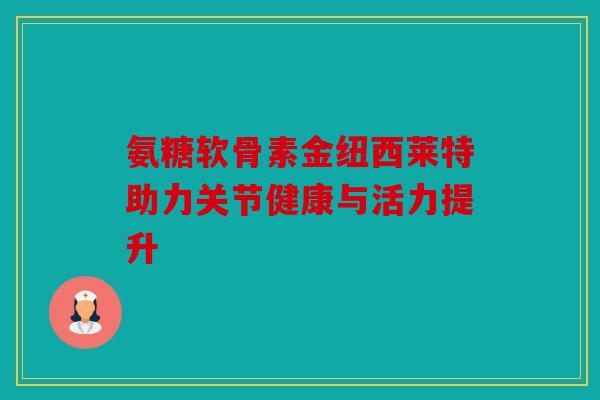 氨糖软骨素金纽西莱特助力关节健康与活力提升 氨糖软骨素金纽西莱特助力关节健康与活力提升