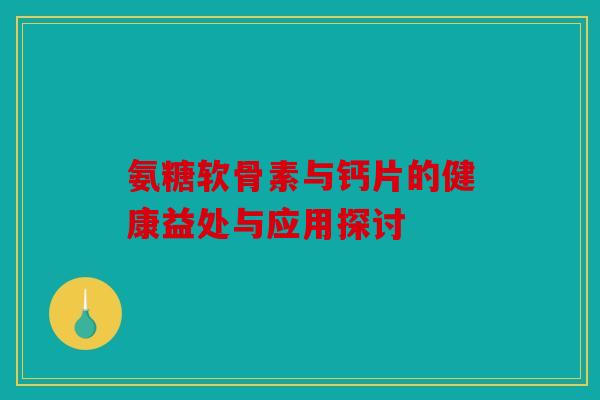 氨糖软骨素与钙片的健康益处与应用探讨 氨糖软骨素与钙片的健康益处与应用探讨