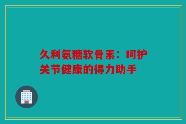 久利氨糖软骨素:呵护关节健康的得力助手 久利氨糖软骨素:呵护关节健康的得力助手