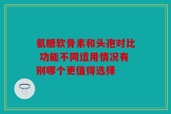 氨糖软骨素和头孢对比 功能不同适用情况有别哪个更值得选择 氨糖软骨素和头孢对比 功能不同适用情况有别哪个更值得选择