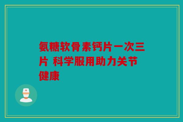 氨糖软骨素钙片一次三片 科学服用助力关节健康