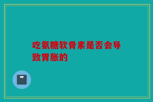 吃氨糖软骨素是否会导致胃胀的 吃氨糖软骨素是否会导致胃胀的