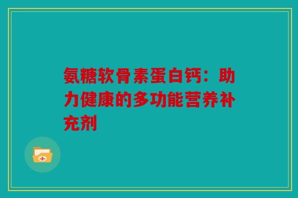 氨糖软骨素蛋白钙:助力健康的多功能营养补充剂 氨糖软骨素蛋白钙:助力健康的多功能营养补充剂