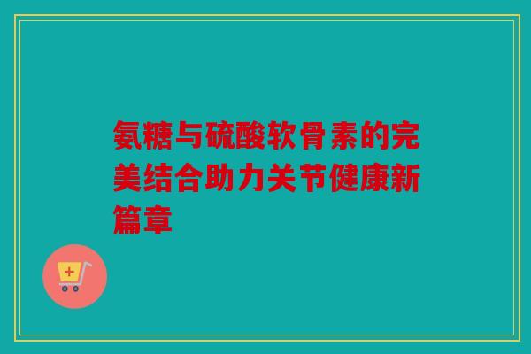 氨糖与硫酸软骨素的完美结合助力关节健康新篇章 氨糖与硫酸软骨素的完美结合助力关节健康新篇章