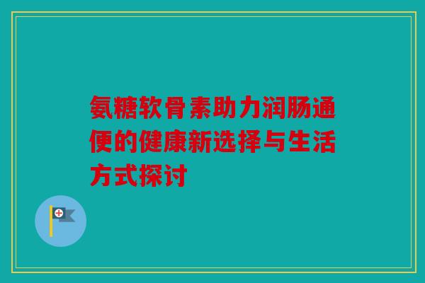 氨糖软骨素助力润肠通便的健康新选择与生活方式探讨