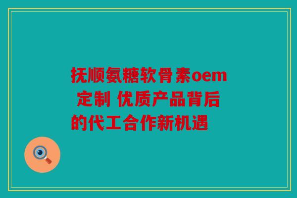 抚顺氨糖软骨素oem 定制 优质产品背后的代工合作新机遇 抚顺氨糖软骨素oem 定制 优质产品背后的代工合作新机遇