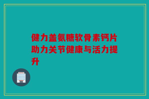 健力盖氨糖软骨素钙片助力关节健康与活力提升 健力盖氨糖软骨素钙片助力关节健康与活力提升