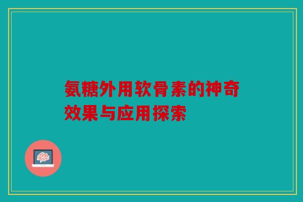 氨糖外用软骨素的神奇效果与应用探索 氨糖外用软骨素的神奇效果与应用探索