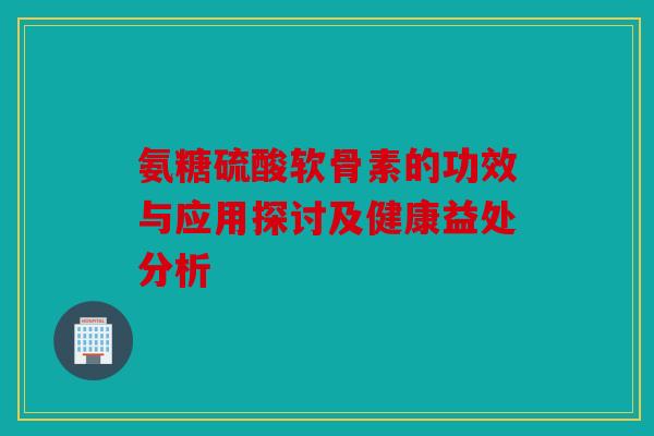 氨糖硫酸软骨素的功效与应用探讨及健康益处分析 氨糖硫酸软骨素的功效与应用探讨及健康益处分析