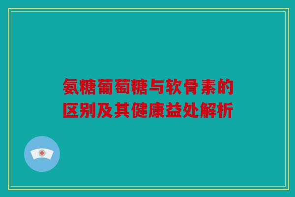 氨糖葡萄糖与软骨素的区别及其健康益处解析 氨糖葡萄糖与软骨素的区别及其健康益处解析