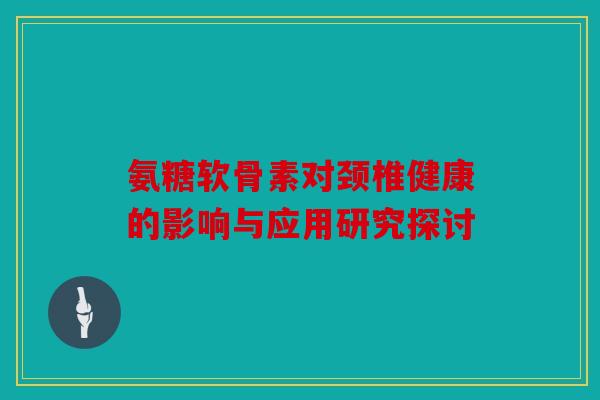 氨糖软骨素对颈椎健康的影响与应用研究探讨 氨糖软骨素对颈椎健康的影响与应用研究探讨