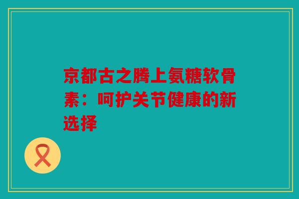 京都古之腾上氨糖软骨素:呵护关节健康的新选择 京都古之腾上氨糖软骨素:呵护关节健康的新选择