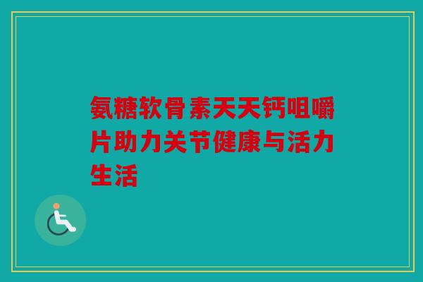 氨糖软骨素天天钙咀嚼片助力关节健康与活力生活 氨糖软骨素天天钙咀嚼片助力关节健康与活力生活