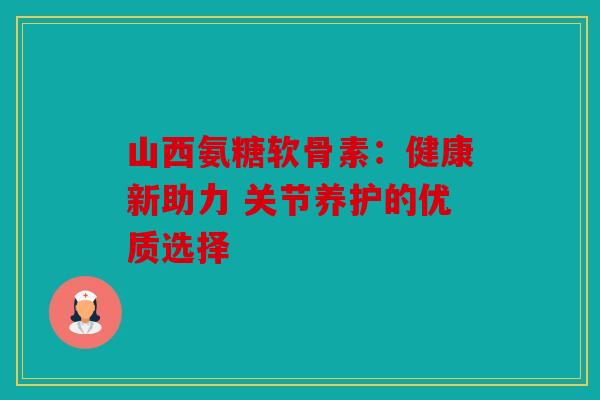 山西氨糖软骨素:健康新助力 关节养护的优质选择 山西氨糖软骨素:健康新助力 关节养护的优质选择