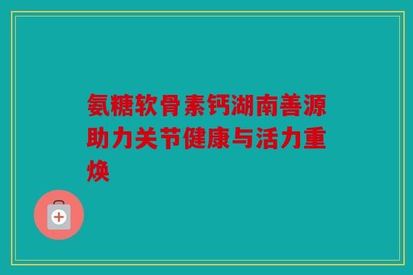 氨糖软骨素钙湖南善源助力关节健康与活力重焕 氨糖软骨素钙湖南善源助力关节健康与活力重焕