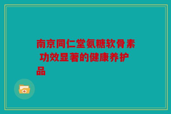 南京同仁堂氨糖软骨素 功效显著的健康养护品 南京同仁堂氨糖软骨素 功效显著的健康养护品