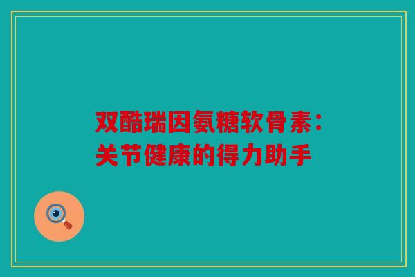 双酷瑞因氨糖软骨素:关节健康的得力助手 双酷瑞因氨糖软骨素:关节健康的得力助手