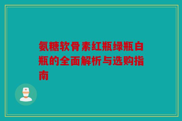 氨糖软骨素红瓶绿瓶白瓶的全面解析与选购指南 氨糖软骨素红瓶绿瓶白瓶的全面解析与选购指南
