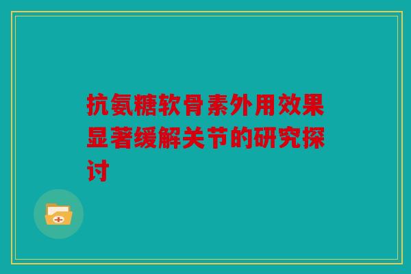 抗氨糖软骨素外用效果显著缓解关节的研究探讨 抗氨糖软骨素外用效果显著缓解关节的研究探讨