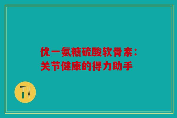 优一氨糖硫酸软骨素：关节健康的得力助手