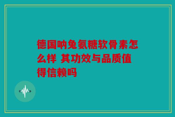 德国呐兔氨糖软骨素怎么样 其功效与品质值得信赖吗 德国呐兔氨糖软骨素怎么样 其功效与品质值得信赖吗