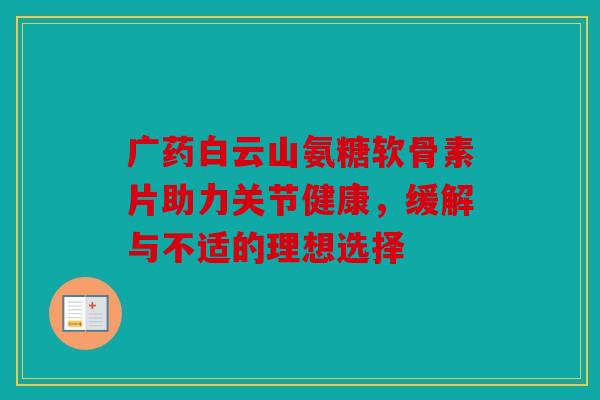广药白云山氨糖软骨素片助力关节健康,缓解与不适的理想选择 广药白云山氨糖软骨素片助力关节健康,缓解与不适的理想选择