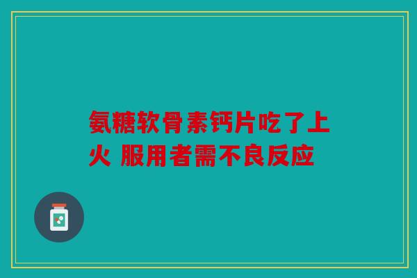 氨糖软骨素钙片吃了上火 服用者需不良反应 氨糖软骨素钙片吃了上火 服用者需不良反应