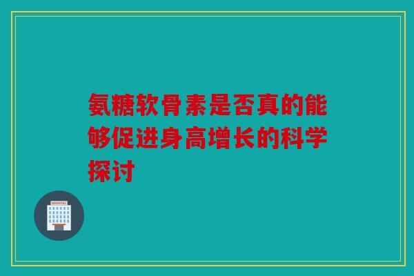 氨糖软骨素是否真的能够促进身高增长的科学探讨 氨糖软骨素是否真的能够促进身高增长的科学探讨