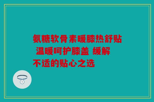 氨糖软骨素暖膝热舒贴 温暖呵护膝盖 缓解不适的贴心之选 氨糖软骨素暖膝热舒贴 温暖呵护膝盖 缓解不适的贴心之选