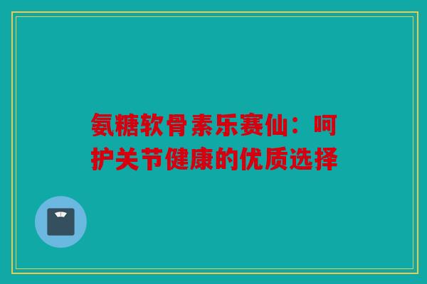氨糖软骨素乐赛仙:呵护关节健康的优质选择 氨糖软骨素乐赛仙:呵护关节健康的优质选择