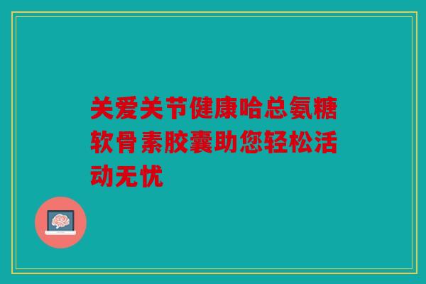 关爱关节健康哈总氨糖软骨素胶囊助您轻松活动无忧 关爱关节健康哈总氨糖软骨素胶囊助您轻松活动无忧