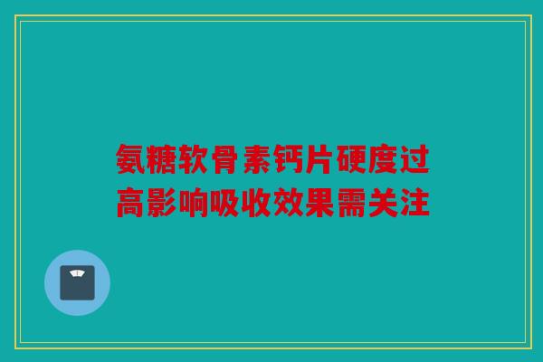 氨糖软骨素钙片硬度过高影响吸收效果需关注 氨糖软骨素钙片硬度过高影响吸收效果需关注