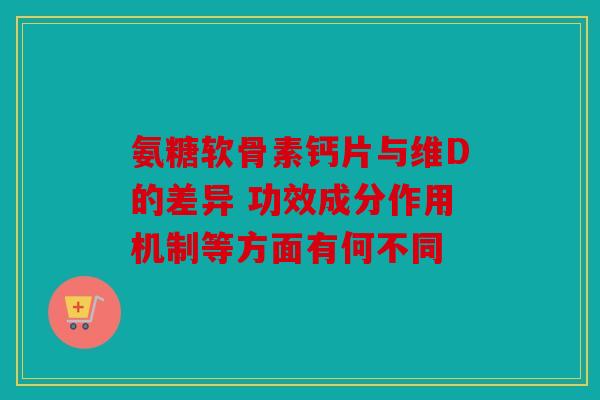 氨糖软骨素钙片与维D的差异 功效成分作用机制等方面有何不同 氨糖软骨素钙片与维D的差异 功效成分作用机制等方面有何不同