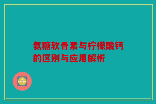 氨糖软骨素与柠檬酸钙的区别与应用解析 氨糖软骨素与柠檬酸钙的区别与应用解析