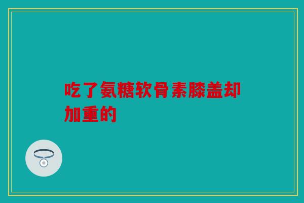 吃了氨糖软骨素膝盖却加重的 吃了氨糖软骨素膝盖却加重的