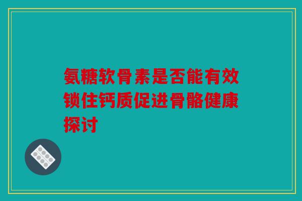 氨糖软骨素是否能有效锁住钙质促进骨骼健康探讨 氨糖软骨素是否能有效锁住钙质促进骨骼健康探讨