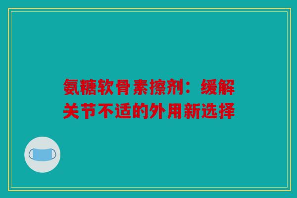 氨糖软骨素擦剂：缓解关节不适的外用新选择
