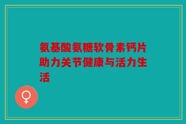 氨基酸氨糖软骨素钙片助力关节健康与活力生活