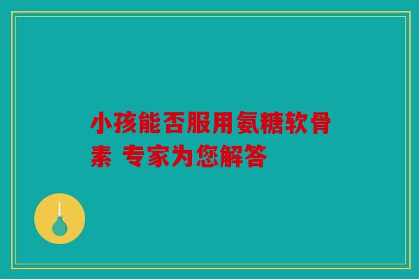 小孩能否服用氨糖软骨素 专家为您解答 小孩能否服用氨糖软骨素 专家为您解答